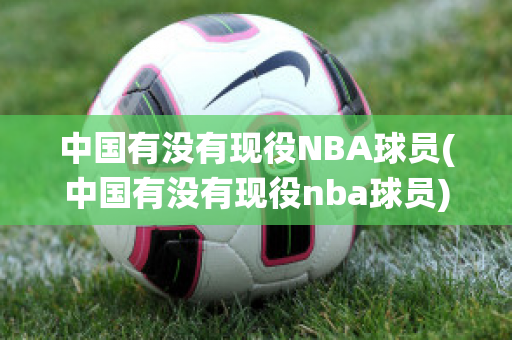 中国有没有现役NBA球员(中国有没有现役nba球员)