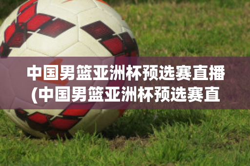 中国男篮亚洲杯预选赛直播(中国男篮亚洲杯预选赛直播平台)