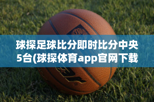 球探足球比分即时比分中央5台(球探体育app官网下载)