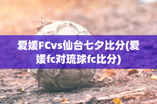 爱媛FCvs仙台七夕比分(爱媛fc对琉球fc比分)